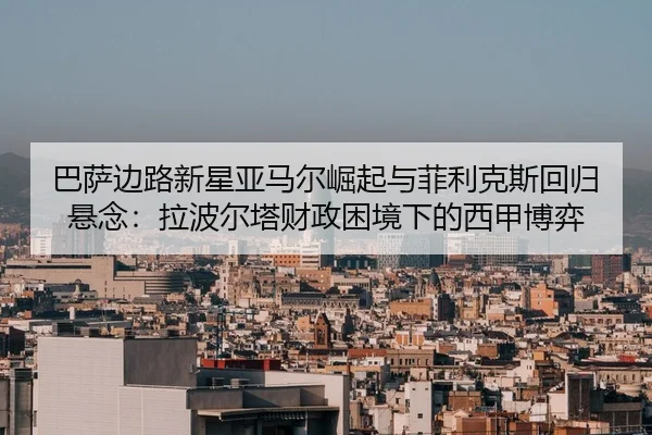 巴萨边路新星亚马尔崛起与菲利克斯回归悬念：拉波尔塔财政困境下的西甲博弈