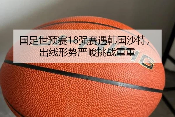 国足世预赛18强赛遇韩国沙特，出线形势严峻挑战重重