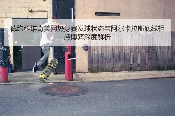 德约科维奇美网热身赛发球状态与阿尔卡拉斯底线相持博弈深度解析