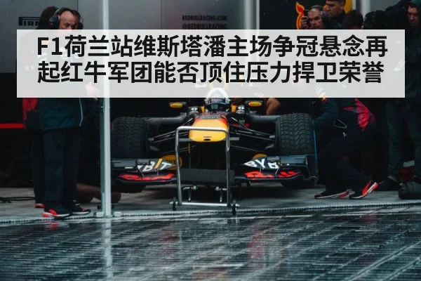 F1荷兰站维斯塔潘主场争冠悬念再起红牛军团能否顶住压力捍卫荣誉