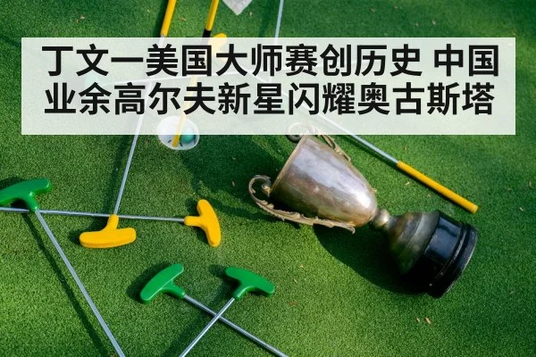 丁文一美国大师赛创历史 中国业余高尔夫新星闪耀奥古斯塔