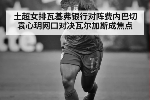 土超女排瓦基弗银行对阵费内巴切 袁心玥网口对决瓦尔加斯成焦点