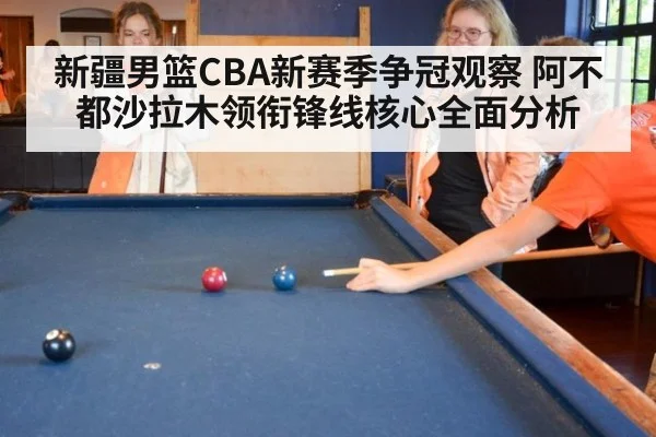 新疆男篮CBA新赛季争冠观察 阿不都沙拉木领衔锋线核心全面分析
